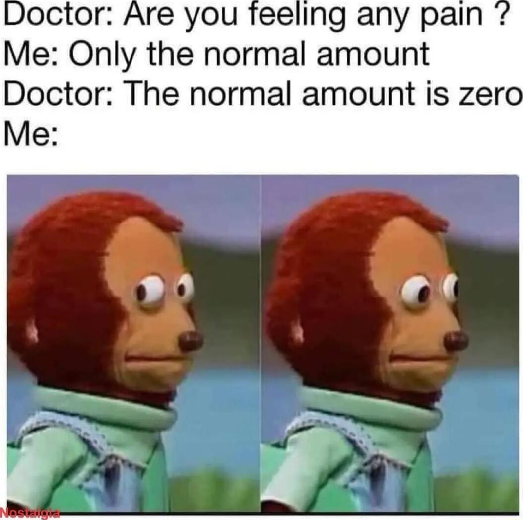 Doctor Are you feeling any pain Me Only the normal amount Doctor The normal amount is zero Me