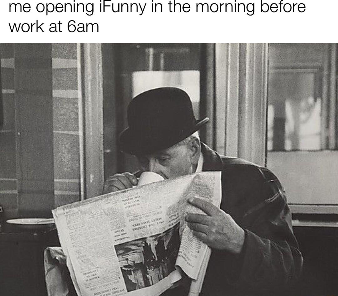 me opening IFunny in the morning betore work at 6am