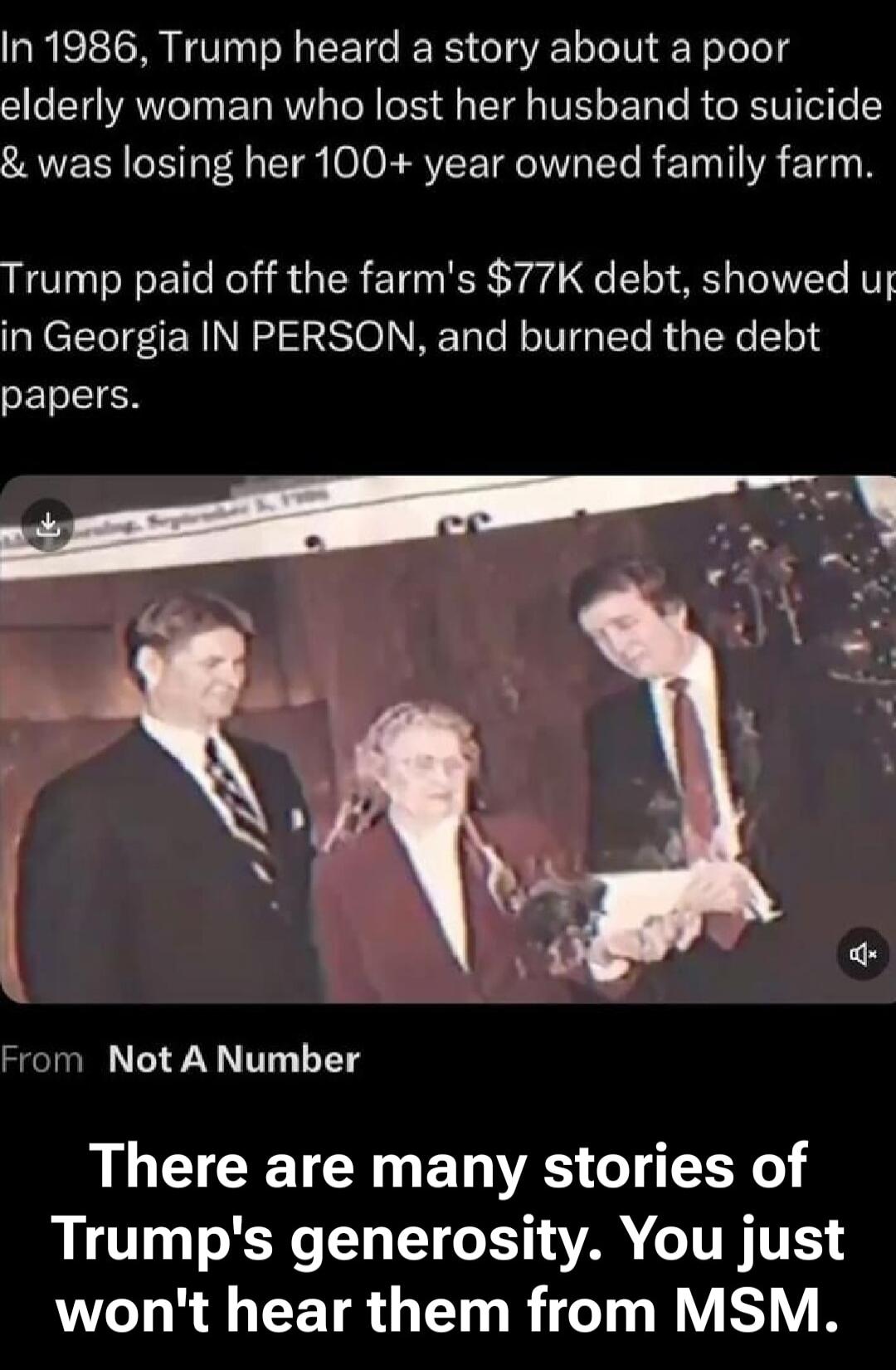 In 1986, Trump heard a story about a poor elderly woman who lost her husband to suicide & was losing her 100+ year owned family farm. Trump paid off the farm's $77K debt, showed up in Georgia IN PERSON, and burned the debt papers. From Not A Number There are many stories of Trump's generosity. You just won't hear them from MSM.