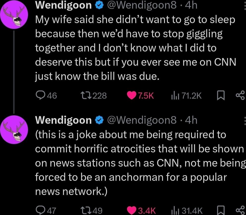 Wendigoon Wendigoon8 4h My wife said she didnt want to go to sleep because then wed have to stop giggling together and dont know what did to deserve this but if you ever see me on CNN IS GIAGEL I RVEEYCVER Qa6 10228 75K li7ik Wendigoon Wendigoon8 4h this is a joke about me being required to T G ER GEITIEEL T on news stations such as CNN not me being forced to be an anchorman for a popular NI Qa1 1