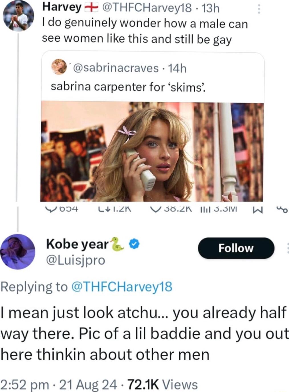 Harvey 4 THFCHarvey18 13h I do genuinely wonder how a male can see women like this and still be gay sabrinacraves 14h sabrina carpenter for skims N0D4 LELIN NSBZR SOV W o Kobeyear Follow D Replying to THFCHarvey18 I mean just look atchu you already half way there Pic of a lil baddie and you out here thinkin about other men 252 pm 21 Aug 24 721K Views