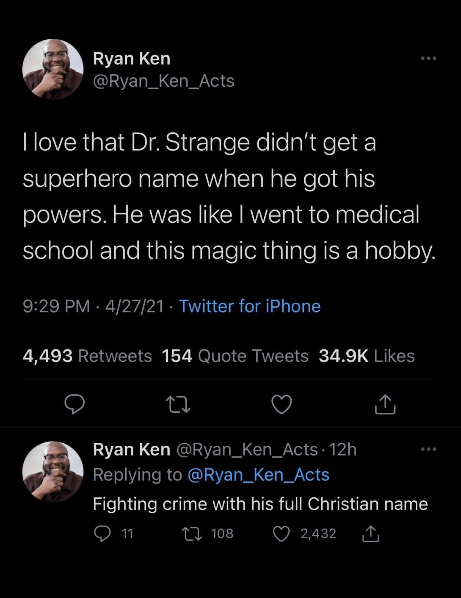 s WANERLGH CINE I LGl S love that Dr Strange didnt get a superhero name when he got his powers He was like went to medical SelplelelIale Rial SN patleehtalialeRERNale o0 929 PM 42721 Twitter for iPhone 4493 Retweets 154 Quote Tweets 349K Likes v Ryan Ken Ryan_Ken_Acts 12h Y Replying to Ryan_Ken_Acts Fighting crime with his full Christian name O n T 108 T I