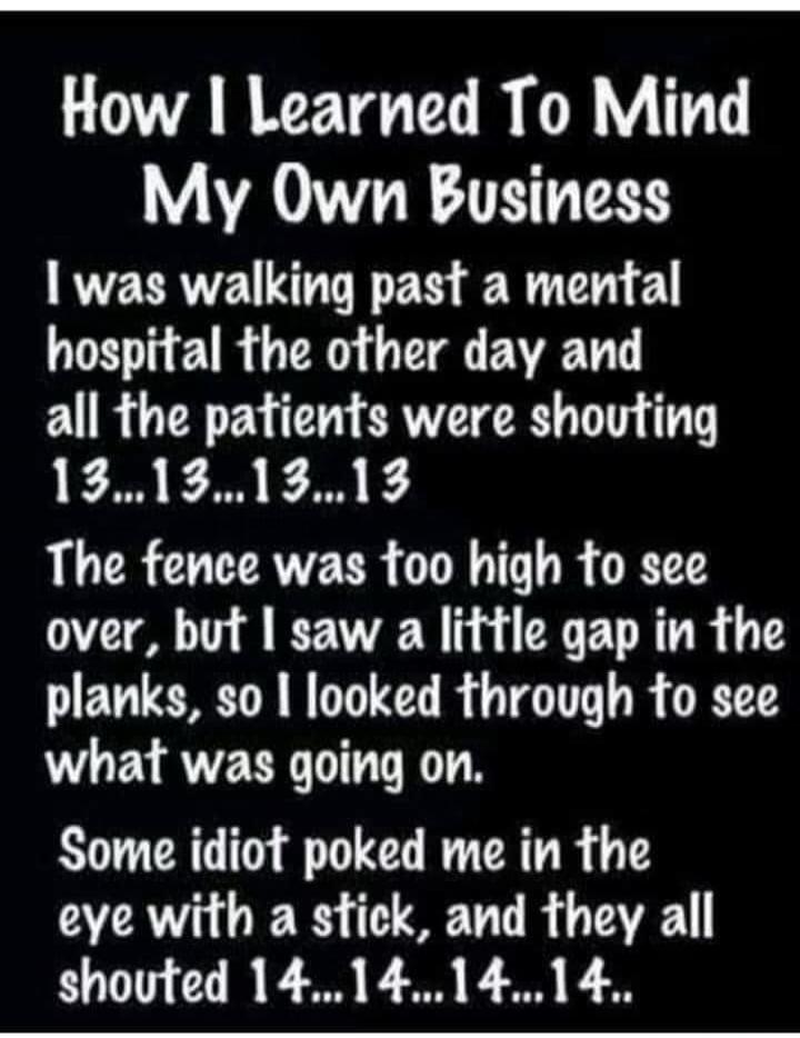 How I Learned To Mind My Own Business I was walking past a mental hospital the other day and all the patients were shouting 13...13...13...13 The fence was too high to see over, but I saw a little gap in the planks, so I looked through to see what was going on. Some idiot poked me in the eye with a stick, and they all shouted 14...14...14...14..