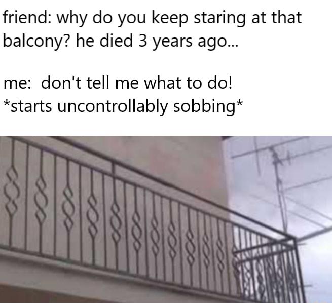 friend why do you keep staring at that balcony he died 3 years ago me dont tell me what to do starts uncontrollably sobbing