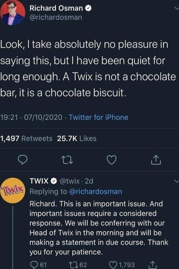 I EICERLELY v I richardosman el R CRe o1 To V 1 A g o N o SEIVIN 1y saying this but have been quiet for long enough A Twix is not a chocolate bar it is a chocolate biscuit 1921 07102020 Twitter for iPhone 1497 Retweets 257K Likes i TWIX twix 2d RE VRGN E R ED Richard This is an important issue And important issues require a considered response We will be conferring with our Head of Twix in the mor