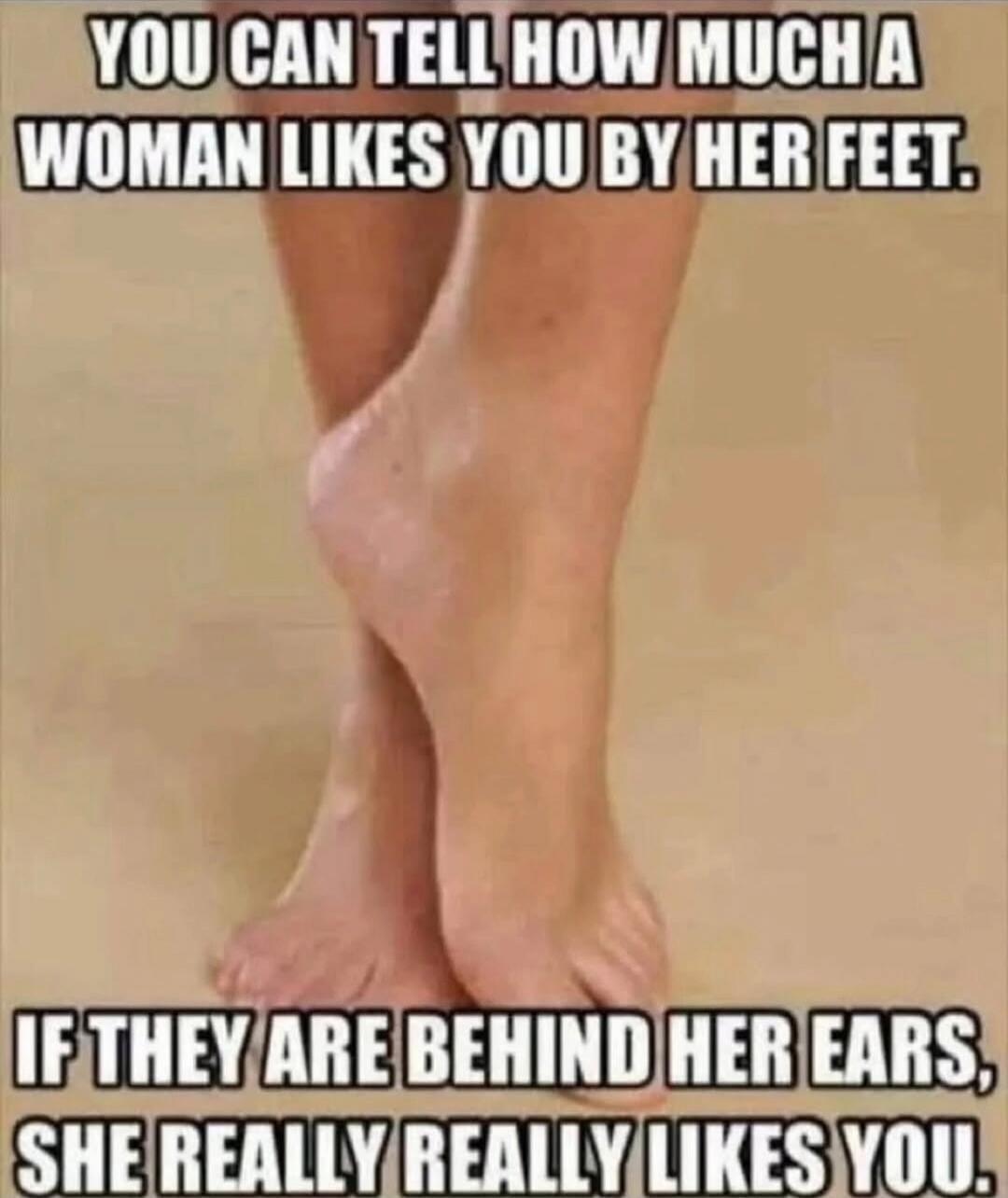 YOU CAN TELL HOW MUCH A WOMAN LIKES YOU BY HER FEET. IF THEY ARE BEHIND HER EARS, SHE REALLY REALLY LIKES YOU.