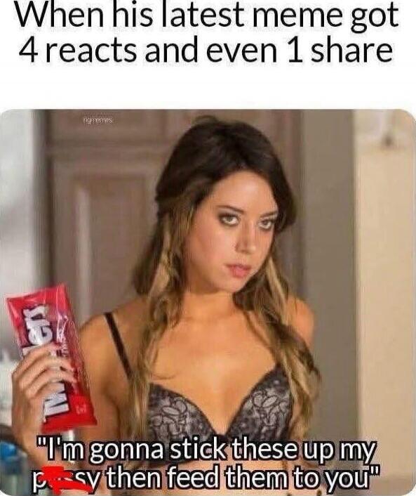 When his latest meme got 4 reacts and even 1 share. I'm gonna stick these up my pussy then feed them to you.