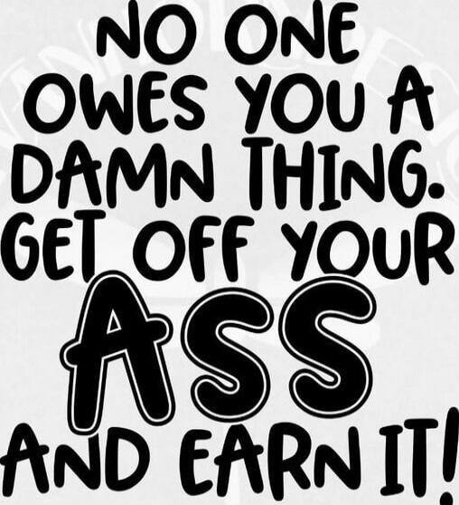 NO ONE OWES YOU A DAMN THING. GET OFF YOUR ASS AND EARN IT!