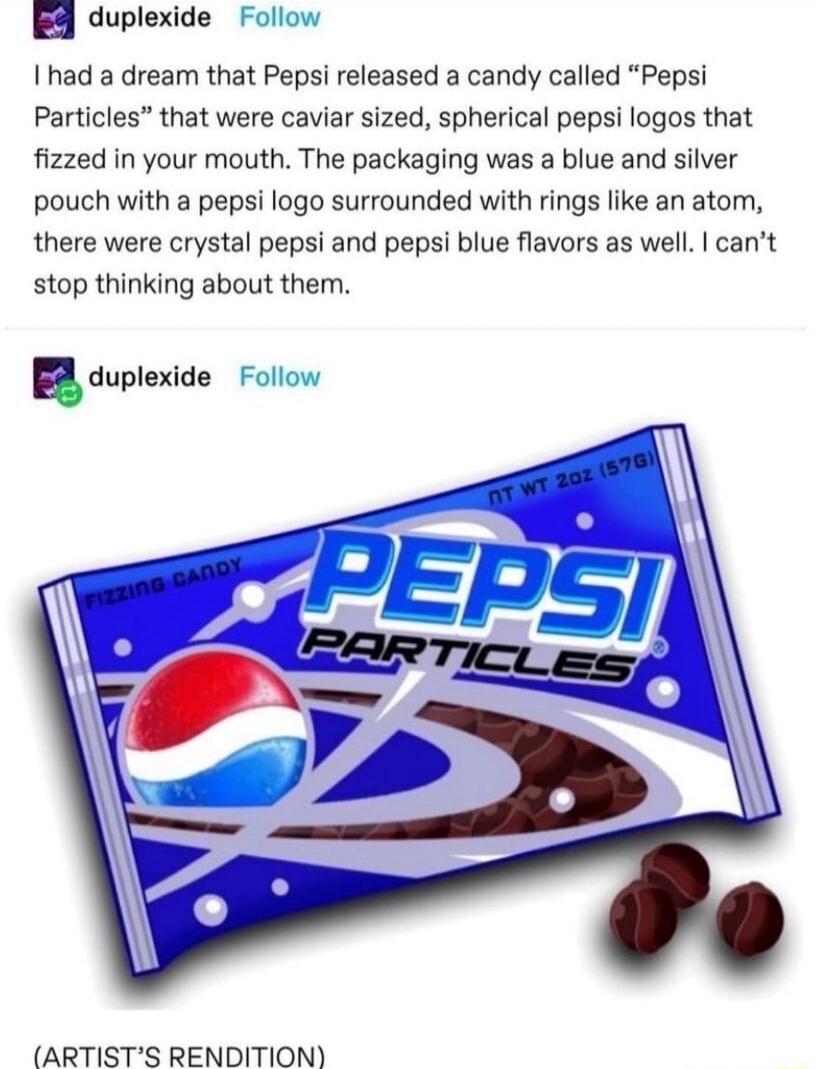 duplexide Follow 1 had a dream that Pepsi released a candy called Pepsi Particles that were caviar sized spherical pepsi logos that fized in your mouth The packaging was a blue and silver pouch with a pepsi logo surrounded with rings like an atom there were crystal pepsi and pepsi blue flavors as well cant stop thinking about them aduplexide Fo ARTISTS RENDITION