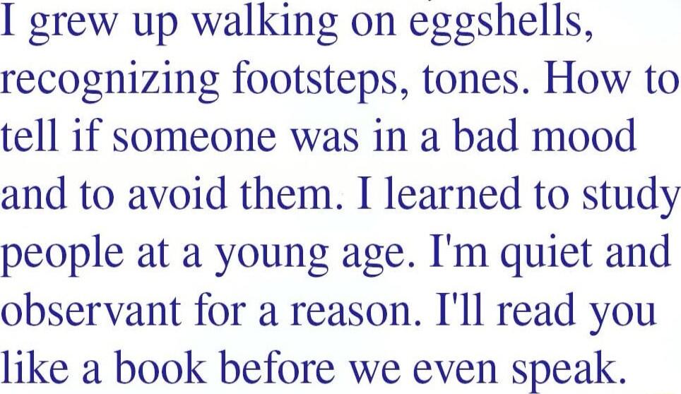 grew up walking on eggshells recognizing footsteps tones How to tell if someone was in a bad mood and to avoid them I learned to study people at a young age Im quiet and observant for a reason Ill read you like a book before we even speak