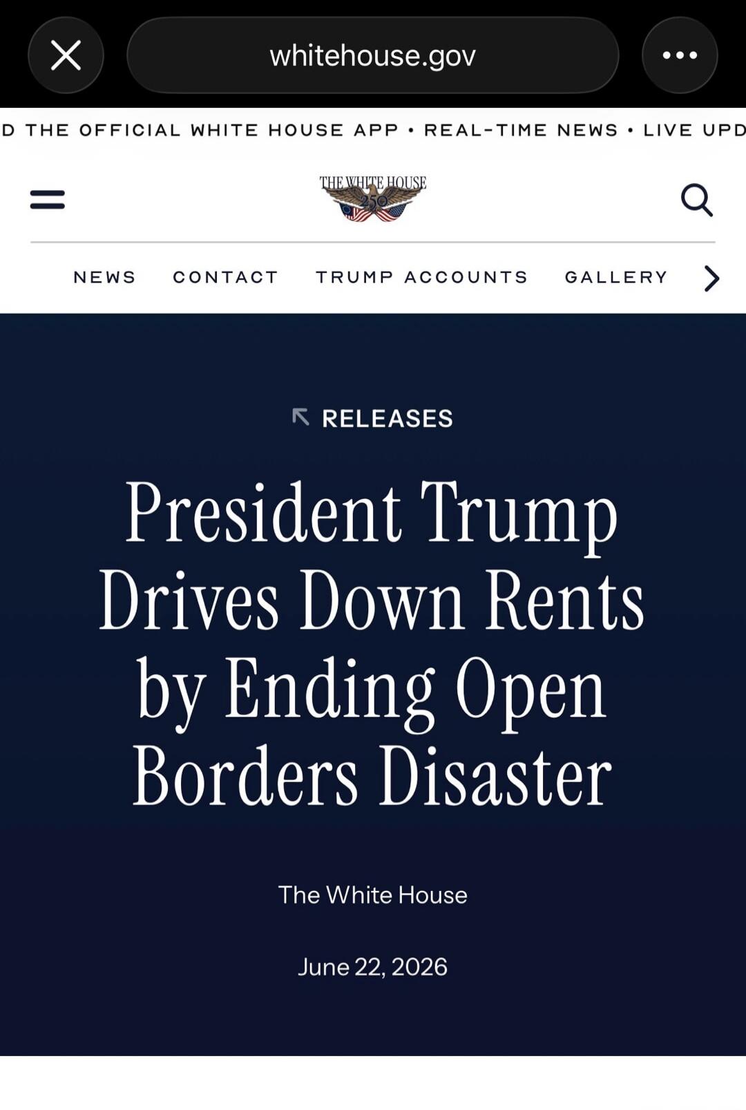 whitehouse.gov THE OFFICIAL WHITE HOUSE APP • REAL-TIME NEWS • LIVE UPD NEWS CONTACT TRUMP ACCOUNTS GALLERY RELEASES President Trump Drives Down Rents by Ending Open Borders Disaster The White House June 22, 2026