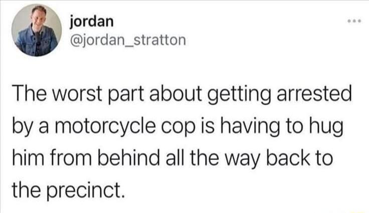 The worst part about getting arrested by a motorcycle cop is having to hug him from behind all the way back to the precinct.