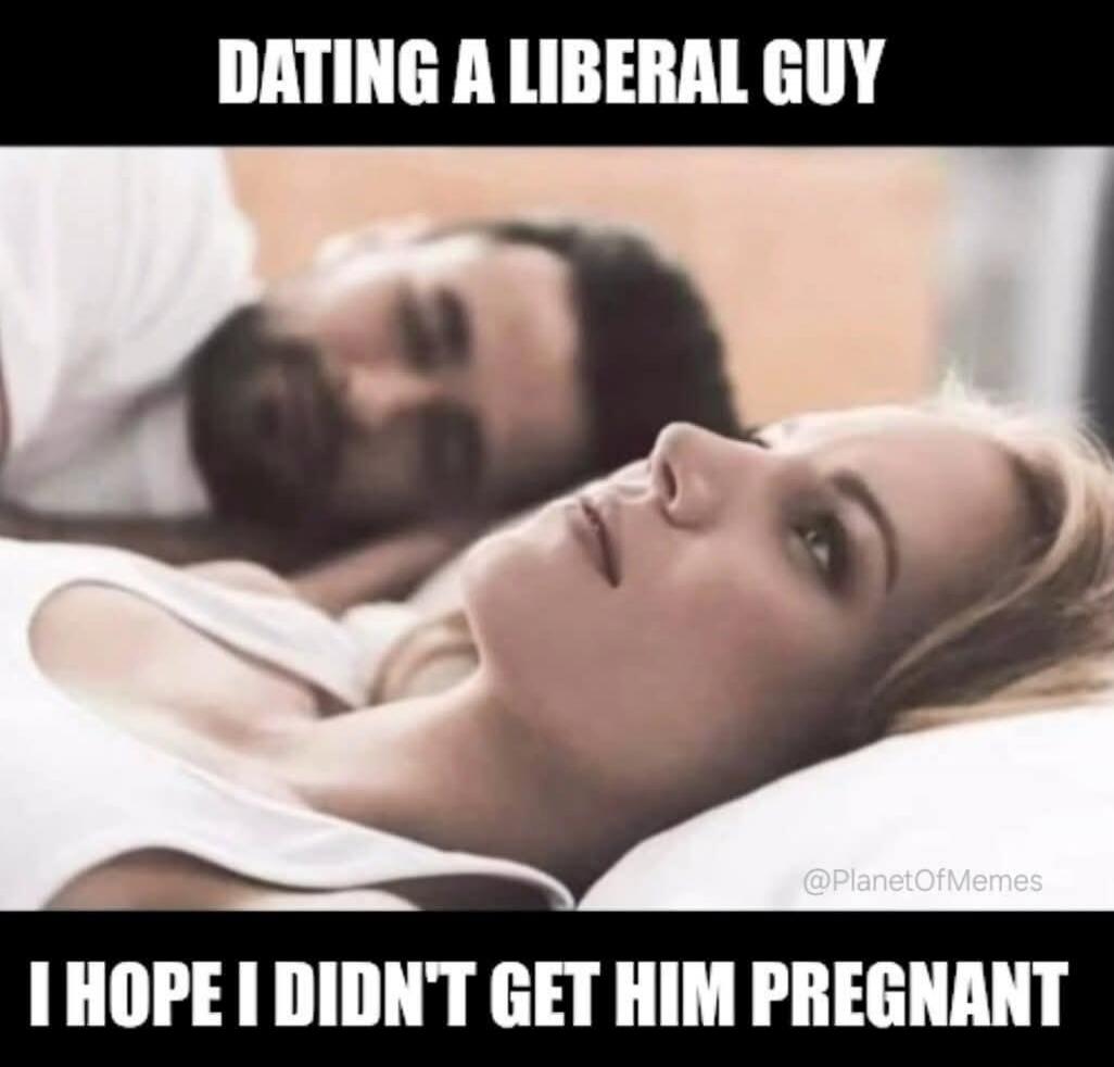 DATING A LIBERAL GUY I HOPE I DIDN'T GET HIM PREGNANT
