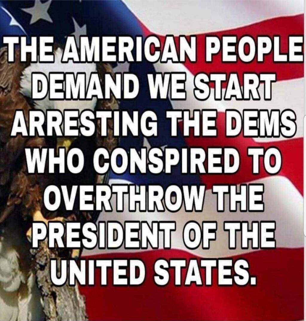 THE AMERICAN PEOPLE DEMAND WE START ARRESTING THE DEMS WHO CONSPIRED TO OVERTHROW THE PRESIDENT OF THE UNITED STATES.