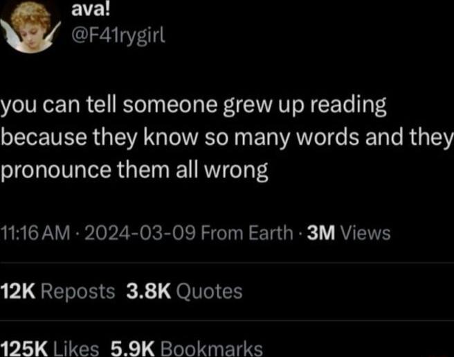 aval F41rygirl you can tell someone grew up reading because they know so many words and they pronounce them all wrong 1116 AM 2024 03 09 From Earth 3M Views 171 REG R R QoI 125K L ikes 59K Bookmarks