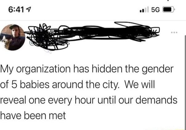 My organization has hidden the gender of 5 babies around the city We will reveal one every hour until our demands have been met