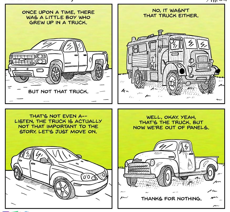FRPRR IR NO IT WASNT ONCE UPON A TIME THERE WAS A LITTLE BOY WHO THAT TRUCK EITHER GREW UP IN A TRUCK T BUT NOT THAT TRUCK _ THATS NOT EVEN A WELL OKAY YEAH LISTEN THE TRUCK 1 ACTUALLY THATS THE TRUCK BUT NOT THAT IMPORTANT TO THE NOW WERE OUT OF PANELS TORY LETS JUST MOVE ON