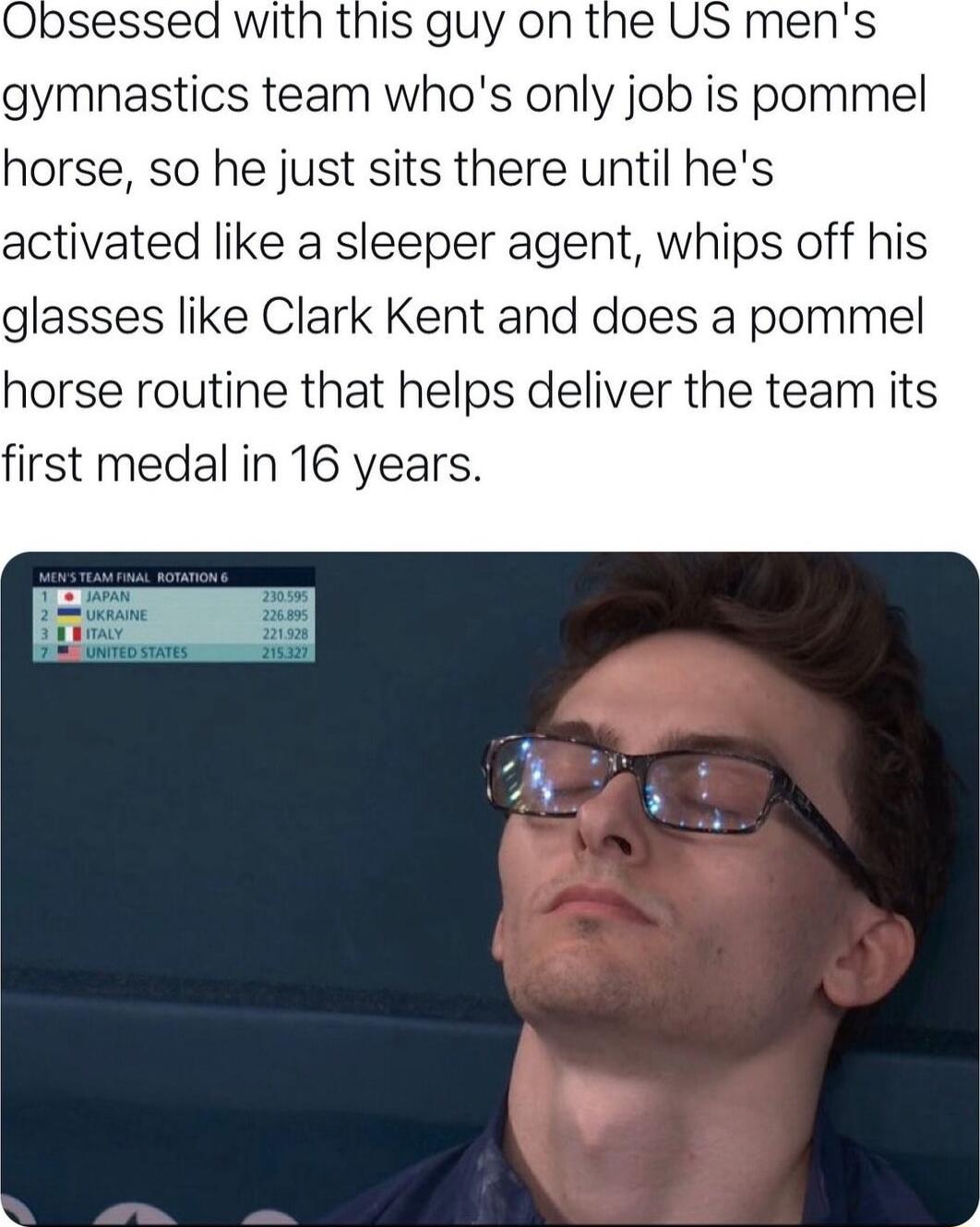 with this guy on the US mens gymnastics team whos only job is pommel horse so he just sits there until hes activated like a sleeper agent whips off his glasses like Clark Kent and does a pommel horse routine that helps deliver the team its first medal in 16 years