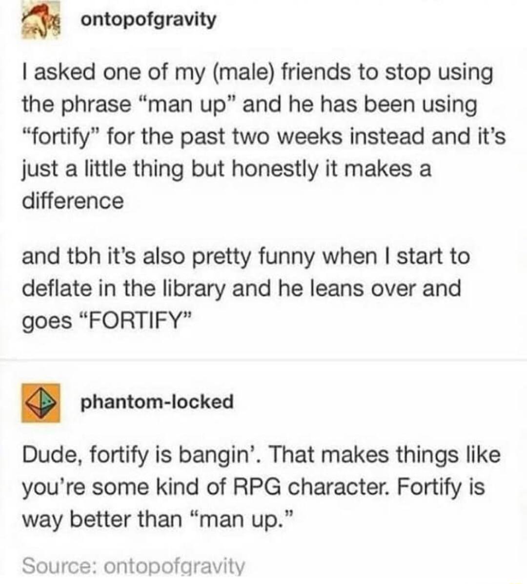 ontopofgravity asked one of my male friends to stop using the phrase man up and he has been using fortify for the past two weeks instead and its just a little thing but honestly it makes a difference and tbh its also pretty funny when start to deflate in the library and he leans over and goes FORTIFY phantom locked Dude fortify is bangin That makes things like youre some kind of RPG character Fort