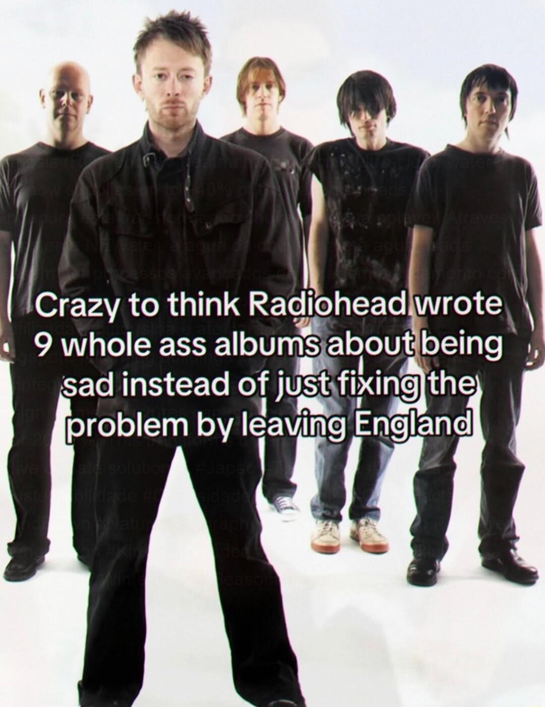 Crazy to think Radiohead wrote 9 whole ass albums about being sad instead of just fixing the problem by leaving England