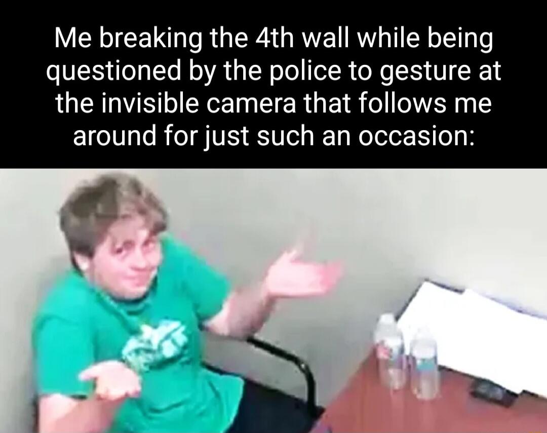 Me breaking the 4th wall while being questioned by the police to gesture at the invisible camera that follows me around for just such an occasion