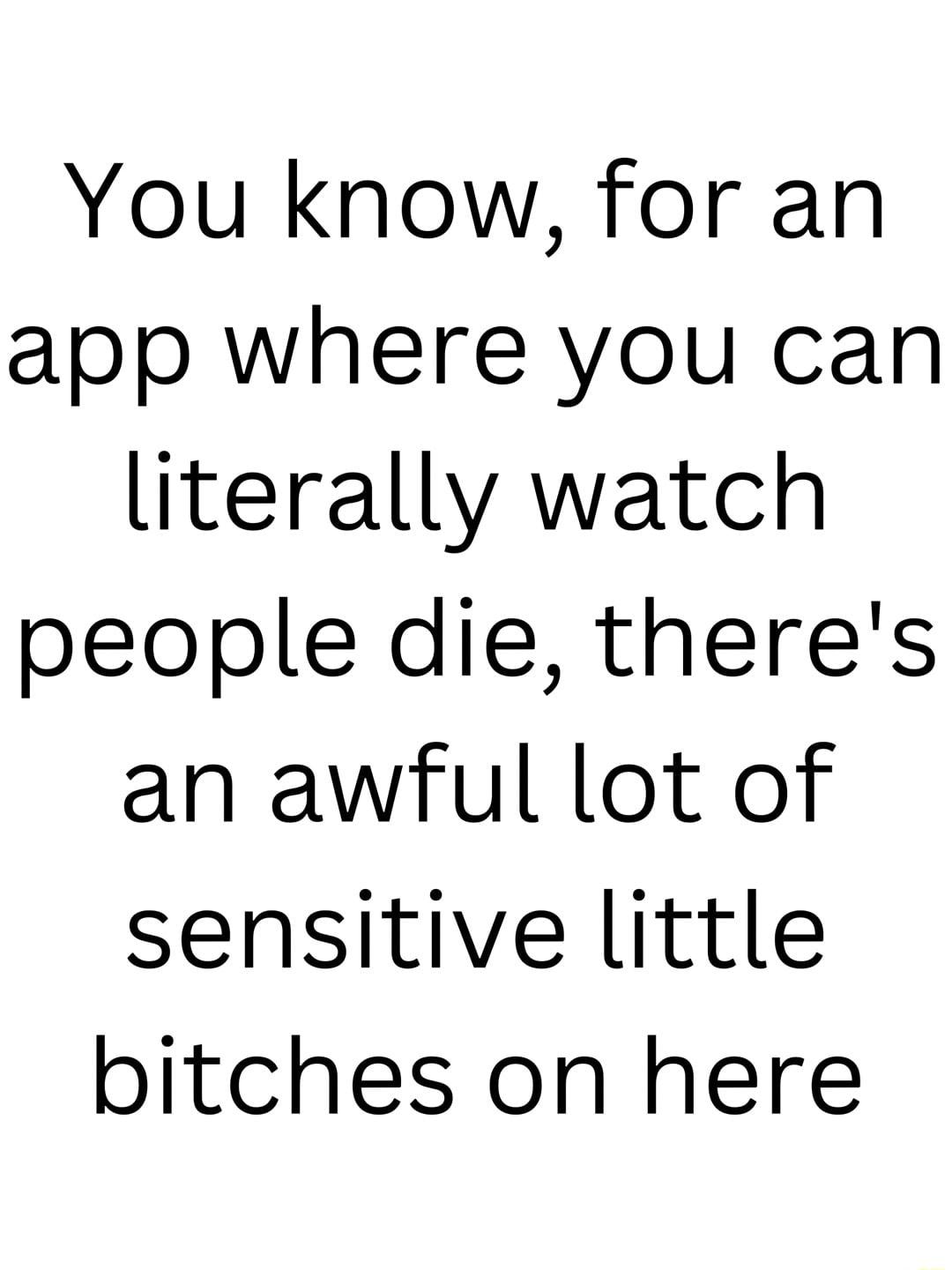You know for an app where you can literally watch people die theres an awful lot of sensitive little bitches on here