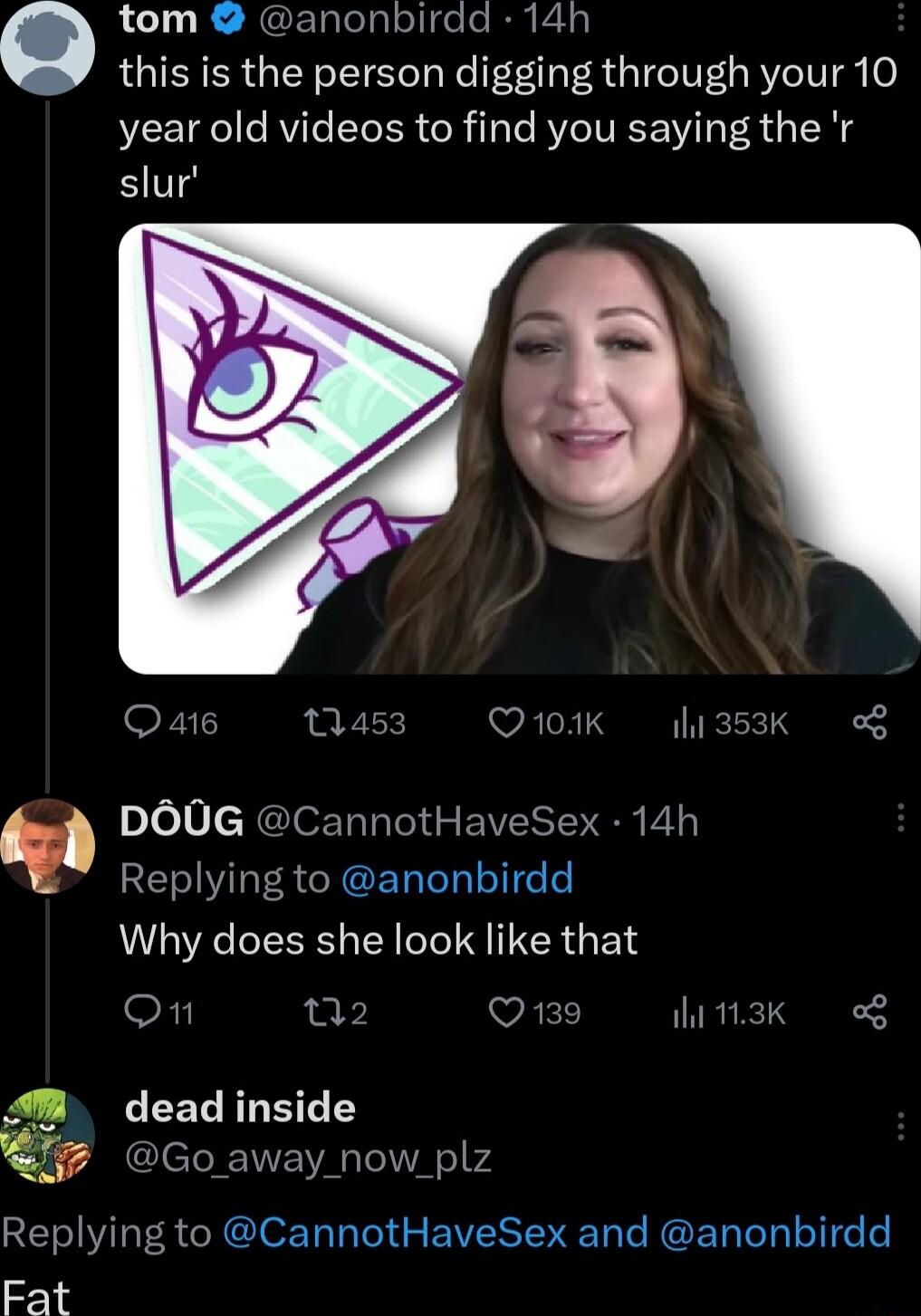 LR RGETlelglolifelen Ey this is the person digging through your 10 year old videos to find you saying the r slur Q 416 453 Q101K i3k g DO0G CannotHaveSex 14h Replying to anonbirdd Why does she look like that On VRED WK o 4 LEELRRETEY 7 Go away now plz Replying to CannotHaveSex and anonbirdd Fat