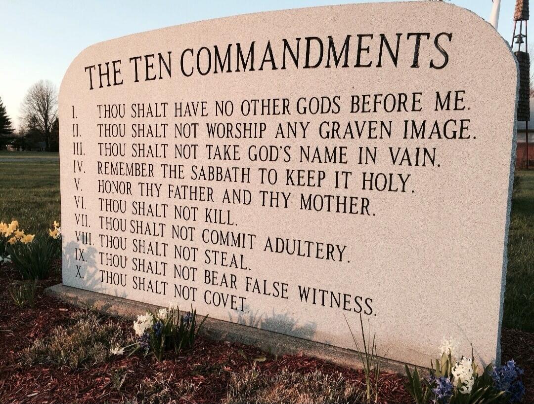 THE TEN COMMANDMENTS
I. THOU SHALT HAVE NO OTHER GODS BEFORE ME.
II. THOU SHALT NOT WORSHIP ANY GRAVEN IMAGE.
III. THOU SHALT NOT TAKE GOD'S NAME IN VAIN.
IV. REMEMBER THE SABBATH TO KEEP IT HOLY.
V. HONOR THY FATHER AND THY MOTHER.
VI. THOU SHALT NOT KILL.
VII. THOU SHALT NOT COMMIT ADULTERY.
VIII. THOU SHALT NOT STEAL.
IX. THOU SHALT NOT BEAR FAL