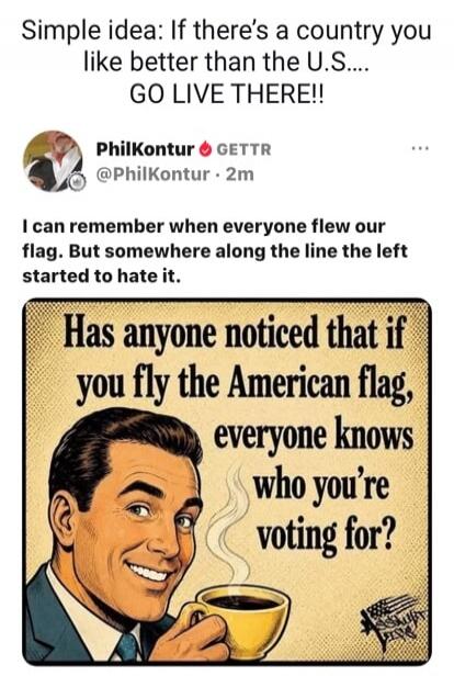 Simple idea: If there's a country you like better than the U.S.... GO LIVE THERE!! PhilKontur GETTR @PhilKontur 2m I can remember when everyone flew our flag. But somewhere along the line the left started to hate it. Has anyone noticed that if you fly the American flag, everyone knows who you're voting for?