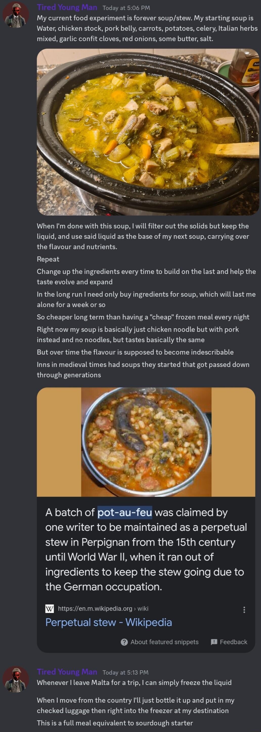 o Young Man Today st 506 PM My current food experimentis forever soupstew My starting soup is Water chicken stock pork bellycarrots potatoes celery talian herbs mixed garlc confit cloves red onions some butter salt When Im done with this soup will flter out the solids but keep the liquid and use said liquid as the base of my next soup carrying over the flavour and nutrients Repeat Change up the in