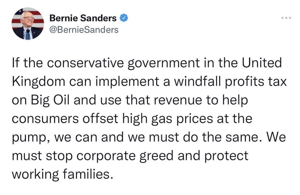 Bernie Sanders BernieSanders If the conservative government in the United Kingdom can implement a windfall profits tax on Big Oil and use that revenue to help consumers offset high gas prices at the pump we can and we must do the same We must stop corporate greed and protect working families