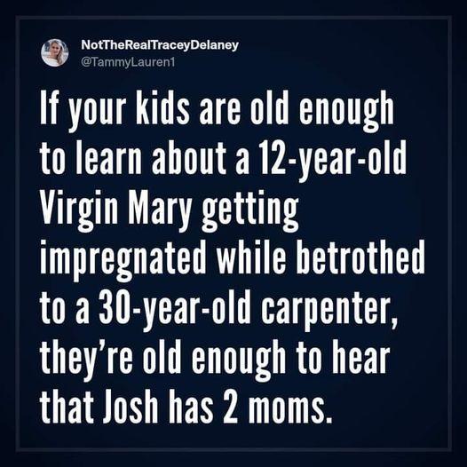 NotTheRealTraceyDelaney If your kids are old enough to learn about a 12 year old Virgin Mary getting impregnated while betrothed to a 30 year old carpenter theyre old enough to hear that Josh has 2 moms