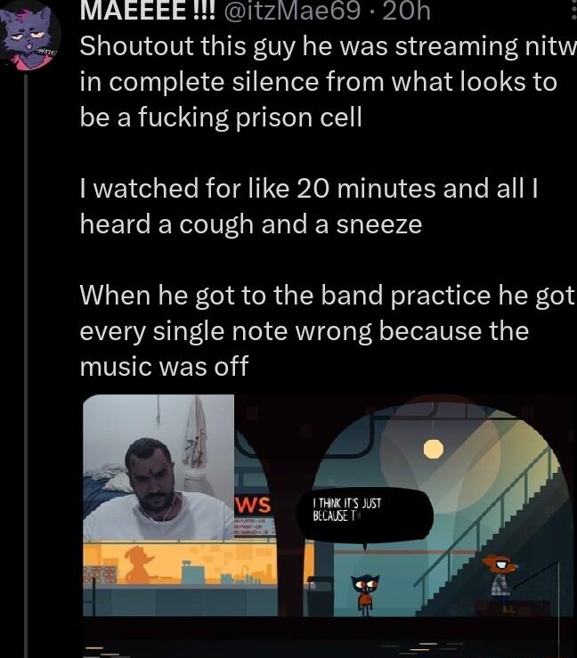 2 MAEEE itzMaeb9 20h Shoutout this guy he was streaming nitw in complete silence from what looks to be a fucking prison cell NN ERR G INCR I T CEEL heard a cough and a sneeze When he got to the band practice he got every single note wrong because the music was off