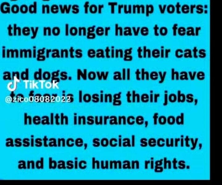 Good news for Trump voters: they no longer have to fear immigrants eating their cats and dogs. Now all they have to fear losing their jobs, health insurance, food assistance, social security, and basic human rights.