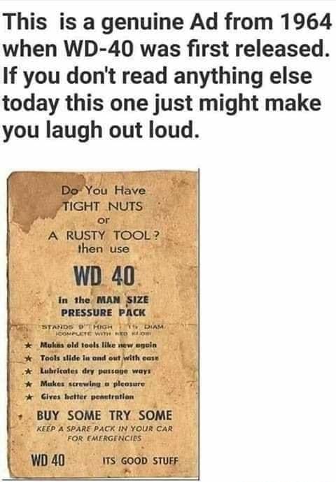 This is a genuine Ad from 1964 when WD 40 was first released If you dont read anything else today this one just might make you laugh out loud Do You Have JTIGHT NUTS o or A RUSTY TOOL then use Tosls side In ond out with care Lubricates dey passage ways o Makes screwing o pleasure Gives better penstration BUY SOME TRY SOME KEEP A SPARE PACK IN YOUR CAR FOR CMFRGENCIES l WD 40 ITS GOOD STUFF