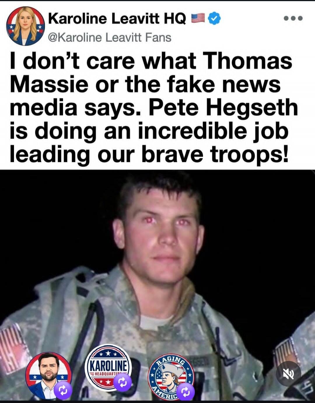 Karoline Leavitt HQ @Karoline Leavitt Fans I don't care what Thomas Massie or the fake news media says. Pete Hegseth is doing an incredible job leading our brave troops!