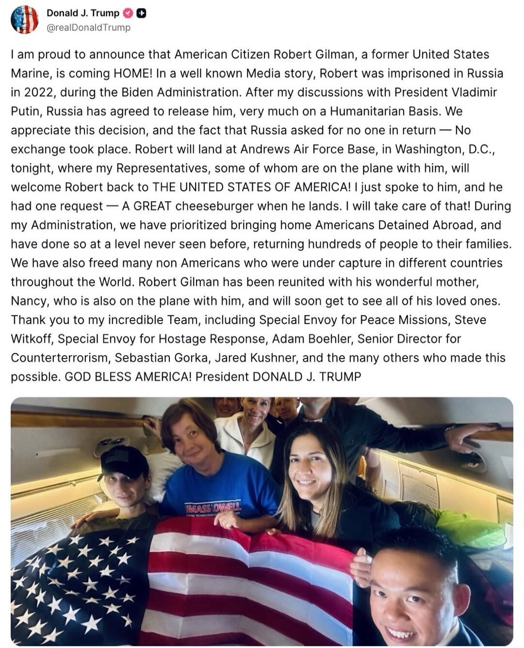 I am proud to announce that American Citizen Robert Gilman, a former United States Marine, is coming HOME! In a well known Media story, Robert was imprisoned in Russia in 2022, during the Biden Administration. After my discussions with President Vladimir Putin, Russia has agreed to release him, very much on a Humanitarian Basis. We appreciate this 
