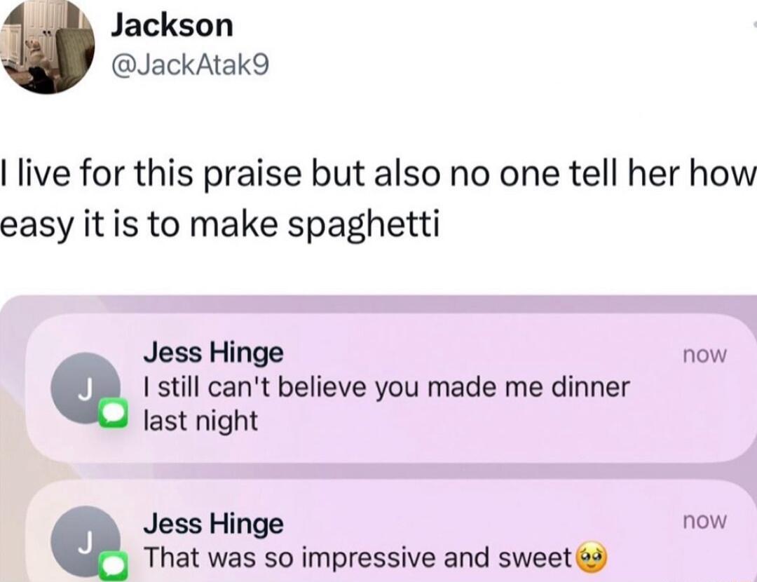 Jackson JackAtak9 live for this praise but also no one tell her how easy it is to make spaghetti Jess Hinge now Q 1 stil cant believe you made me dinner Jast night Jess Hinge now That was so impressive and sweet