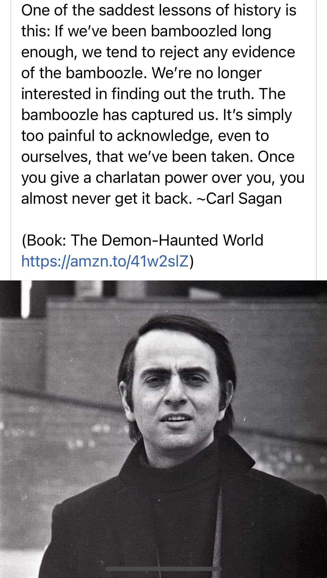 One of the saddest lessons of history is this If weve been bamboozled long enough we tend to reject any evidence of the bamboozle Were no longer interested in finding out the truth The bamboozle has captured us Its simply too painful to acknowledge even to ourselves that weve been taken Once you give a charlatan power over you you almost never get it back Carl Sagan Book The Demon Haunted World ht