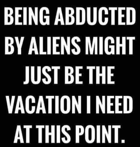 BEING ABDUCTED BY ALIENS MIGHT JUST BE THE VACATION I NEED AT THIS POINT.