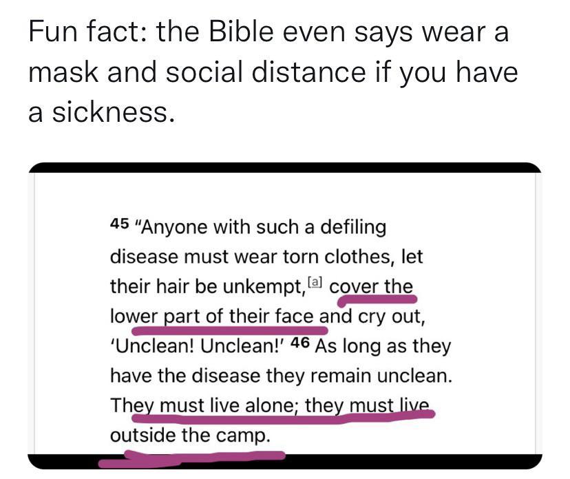 Fun fact the Bible even says wear a mask and social distance if you have a sickness 45 Anyone with such a defiling disease must wear torn clothes let their hair be unkempt cover the lower Bart of their face and cry out Unclean Unclean 46 As long as they have the disease they remain unclean Thex must live alone thex must Ve outside the camp