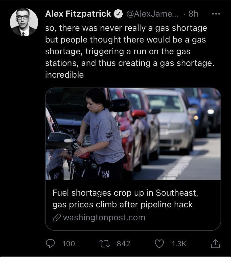 5 Alex Fitzpatrick AlexJame 8h so there was never really a gas shortage but people thought there would be a gas shortage triggering a run on the gas stations and thus creating a gas shortage lalelYe o Fuel shortages crop up in Southeast gas prices climb after pipeline hack SRS llaletelolel Xelelnal Q 100 0 842 Q 13k L