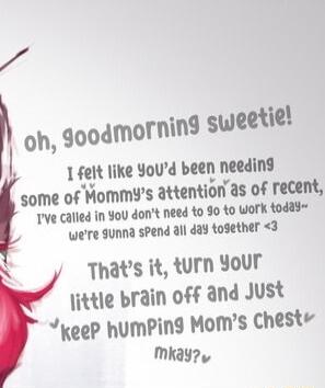 7 h lfei like Youd bldl needing tsomc of Mommys attention as of recent Tve Called in You dont need to 90 1o Work todad were 9unna sPend all day together 3 N Thats it turn Your ittle brain off and Just keeP humPing Moms Chest Mmkaye