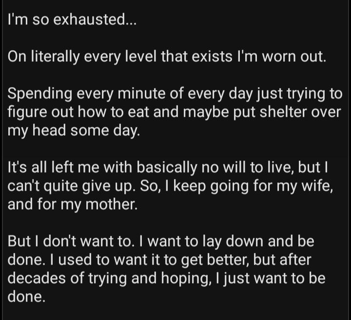 Im so exhausted On literally every level that exists Im worn out Spending every minute of every day just trying to figure out how to eat and maybe put shelter over my head some day Its all left me with basically no will to live but cant quite give up So keep going for my wife and for my mother But dont want to want to lay down and be done used to want it to get better but after decades of trying a