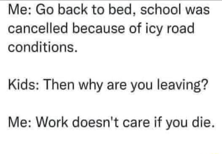 Me Go back to bed school was cancelled because of icy road conditions Kids Then why are you leaving Me Work doesnt care if you die