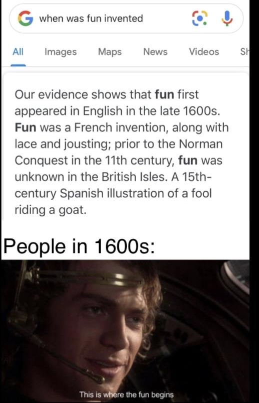 2 when was fun invented L U Al Images Maps News Videos St Our evidence shows that fun first appeared in English in the late 1600s Fun was a French invention along with lace and jousting prior to the Norman Conquest in the 11th century fun was unknown in the British Isles A 15th century Spanish illustration of a fool riding a goat People in 1600s the fun begins