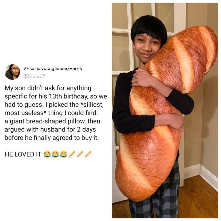My son didnt ask for anything specific for his 13th birthday so we had to guess picked the silliest most useless thing could find a giant bread shaped pillow then argued with husband for 2 days before he finally agreed to buy it HELOVED IT22a