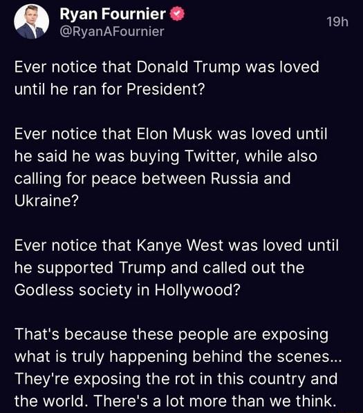Ryan Fournier NY RyanAFournier Ever notice that Donald Trump was loved until he ran for President AEEGIERGEIFE LN TR QVER G R T RERCETCI CRNE L N s Te I NVIS CIAWL T RE 1 o calling for peace between Russia and SISETLEYS A LR GERE LIRS QVECR VT NV he supported Trump and called out the Godless society in Hollywood Thats because these people are exposing LG ENSER VIR ETeT ol TgTe eTTaTlaTe RUpT Tel T