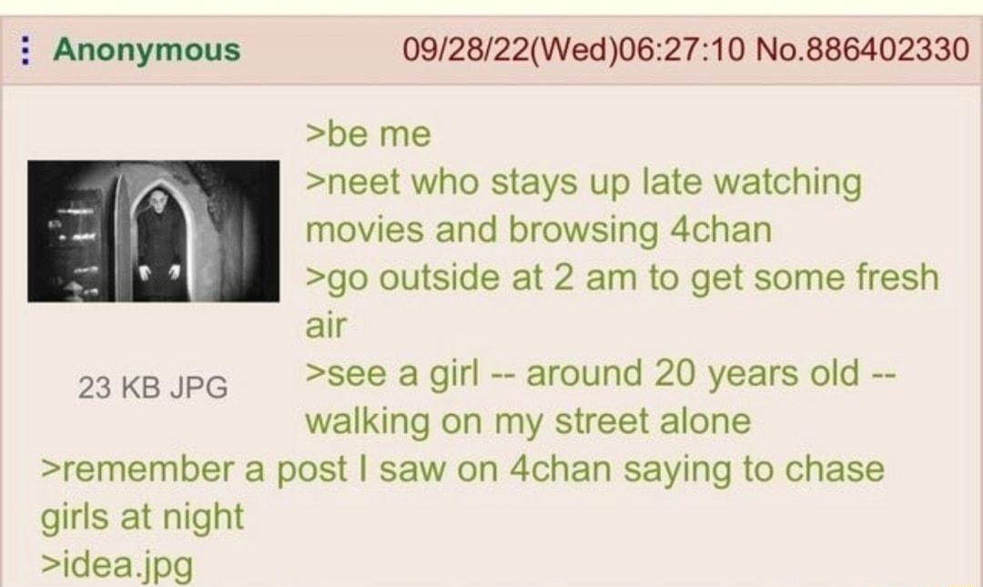 i Anonymous 092822Wed062710 No886402330 be me neet who stays up late watching movies and browsing 4chan go outside at 2 am to get some fresh air 23kBUPG See agirl around 20 years old walking on my street alone remember a post saw on 4chan saying to chase girls at night ideajpg