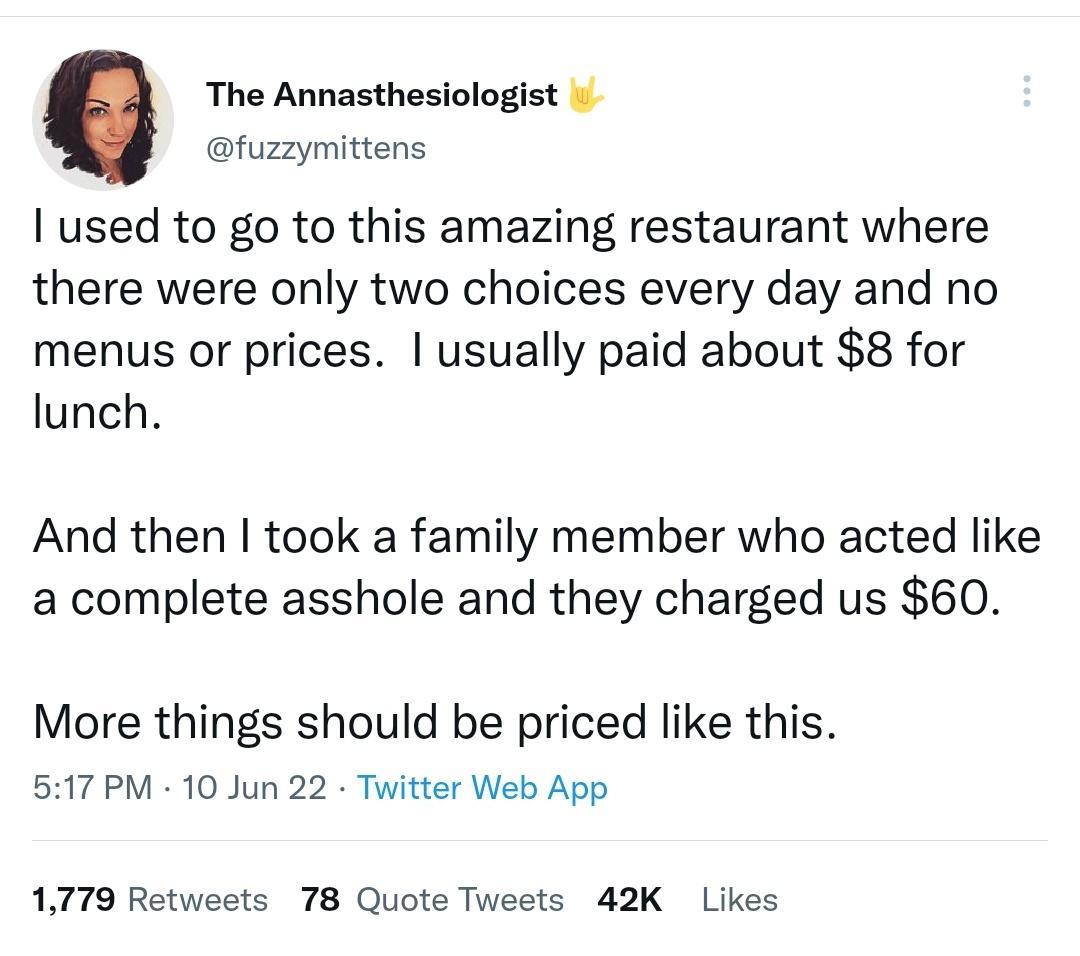The Annasthesiologist fuzzymittens used to go to this amazing restaurant where there were only two choices every day and no menus or prices usually paid about 8 for lunch And then took a family member who acted like a complete asshole and they charged us 60 More things should be priced like this 517 PM 10 Jun 22 Twitter Web App 1779 Retweets 78 Quote Tweets 42K Likes